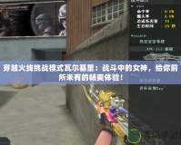 穿越火線挑戰(zhàn)模式瓦爾基里：戰(zhàn)斗中的女神，給你前所未有的暢爽體驗！