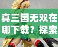 真三國(guó)無(wú)雙在哪下載？探索下載渠道，暢玩經(jīng)典三國(guó)動(dòng)作游戲！