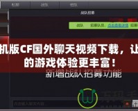 手機版CF國外聊天視頻下載，讓你的游戲體驗更豐富！