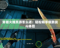 穿越火線頁游怎么進：輕松暢享極致戰(zhàn)斗體驗