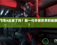 俠盜飛車6出來了嗎？新一代開放世界的極致體驗(yàn)！