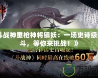 《斗戰(zhàn)神重槍神將鎮(zhèn)妖：一場(chǎng)史詩級(jí)的戰(zhàn)斗，等你來挑戰(zhàn)！》