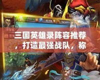 三國(guó)英雄錄陣容推薦，打造最強(qiáng)戰(zhàn)隊(duì)，稱霸三國(guó)世界！