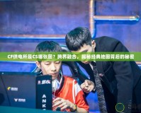 CF供電所是CS哪張圖？跨界融合，揭秘經(jīng)典地圖背后的秘密
