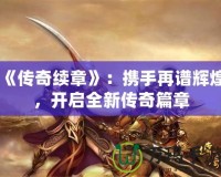 《傳奇續(xù)章》：攜手再譜輝煌，開(kāi)啟全新傳奇篇章