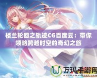 樓蘭輪回之軌跡CG百度云：帶你領(lǐng)略跨越時空的奇幻之旅