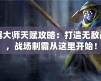 武器大師天賦攻略：打造無(wú)敵戰(zhàn)力，戰(zhàn)場(chǎng)制霸從這里開(kāi)始！