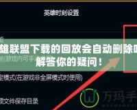英雄聯(lián)盟下載的回放會自動刪除嗎？解答你的疑問！