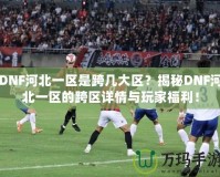 DNF河北一區(qū)是跨幾大區(qū)？揭秘DNF河北一區(qū)的跨區(qū)詳情與玩家福利！