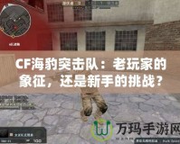 CF海豹突擊隊(duì)：老玩家的象征，還是新手的挑戰(zhàn)？