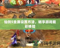 仙劍5全屏設(shè)置方法，暢享游戲精彩體驗(yàn)