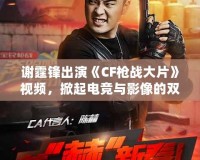 謝霆鋒出演《CF槍?xiě)?zhàn)大片》視頻，掀起電競(jìng)與影像的雙重風(fēng)暴！