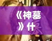 《神墓》什么時候?qū)懲甑?？從連載到完結(jié)，揭秘這部經(jīng)典小說的背后故事
