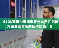 《LOL英雄六級成就有什么用？揭秘六級成就背后的巨大價值！》