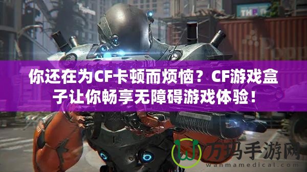 你還在為CF卡頓而煩惱？CF游戲盒子讓你暢享無障礙游戲體驗(yàn)！