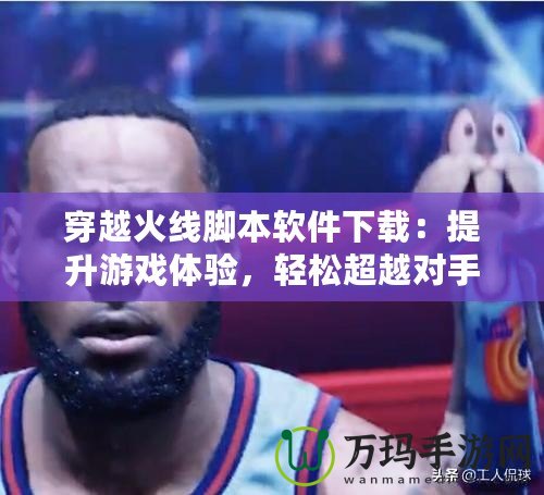 穿越火線腳本軟件下載：提升游戲體驗，輕松超越對手