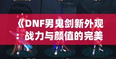 《DNF男鬼劍新外觀：戰(zhàn)力與顏值的完美融合》