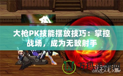 大槍PK技能擺放技巧：掌控戰(zhàn)場，成為無敵射手