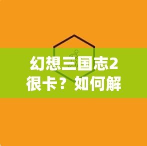 幻想三國志2很卡？如何解決游戲卡頓問題，暢享極致游戲體驗！
