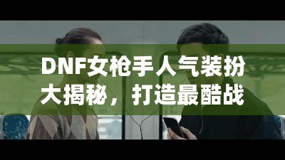 DNF女槍手人氣裝扮大揭秘，打造最酷戰(zhàn)斗女神！