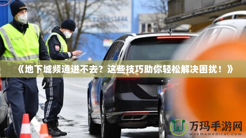 《地下城頻道進(jìn)不去？這些技巧助你輕松解決困擾！》