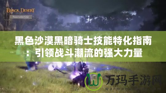 黑色沙漠黑暗騎士技能特化指南：引領戰(zhàn)斗潮流的強大力量