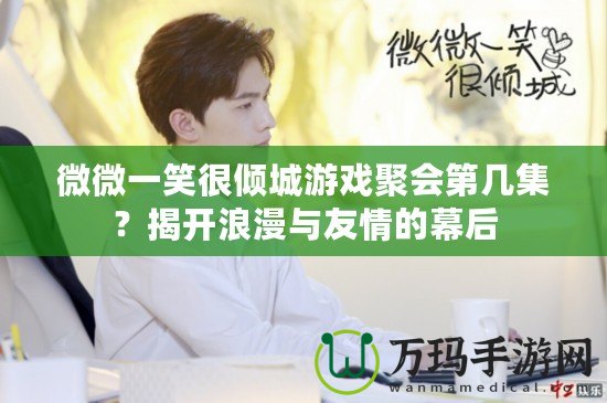 微微一笑很傾城游戲聚會(huì)第幾集？揭開浪漫與友情的幕后