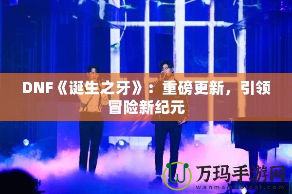 DNF《誕生之牙》：重磅更新，引領(lǐng)冒險(xiǎn)新紀(jì)元