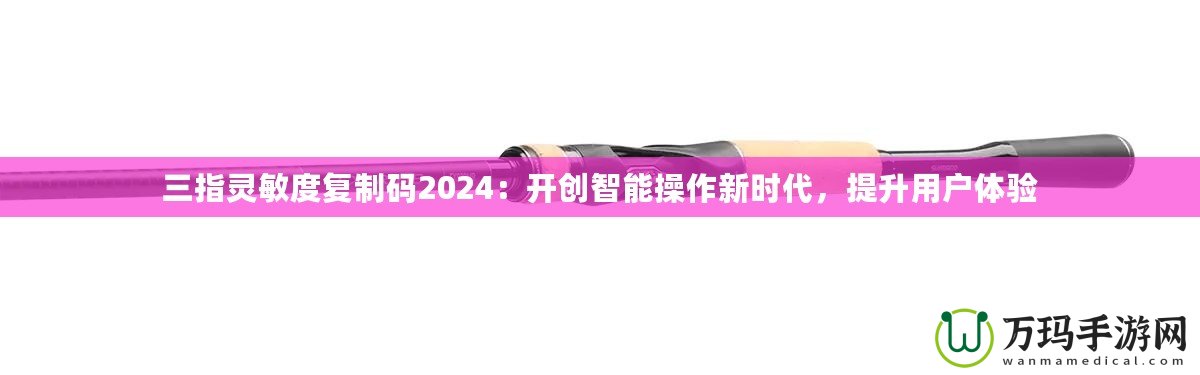 三指靈敏度復(fù)制碼2024：開創(chuàng)智能操作新時代，提升用戶體驗
