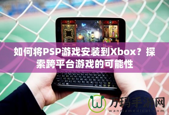 如何將PSP游戲安裝到Xbox？探索跨平臺游戲的可能性