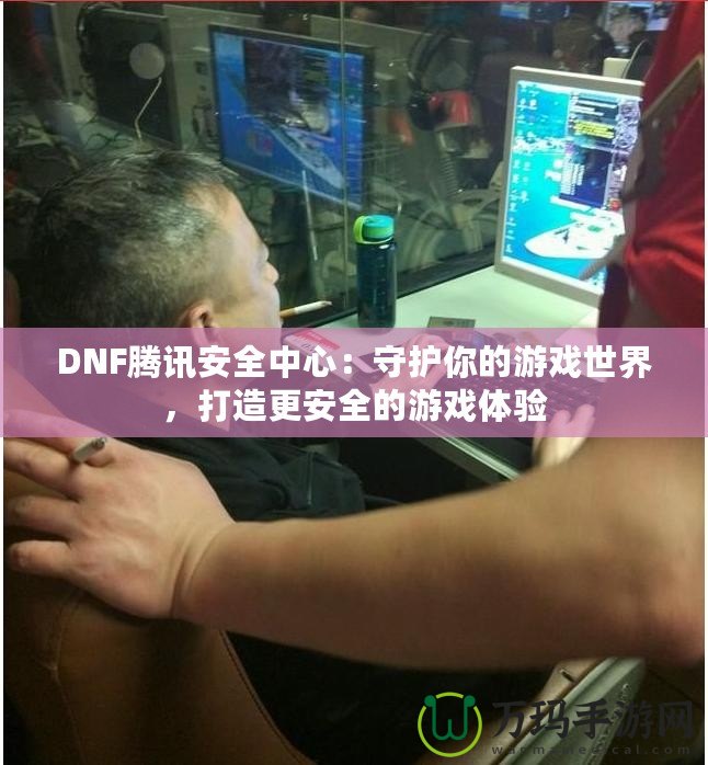DNF騰訊安全中心：守護你的游戲世界，打造更安全的游戲體驗