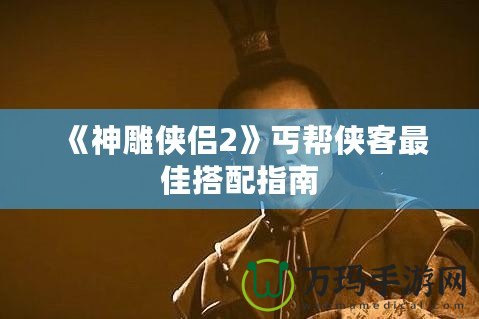 《神雕俠侶2》丐幫俠客最佳搭配指南
