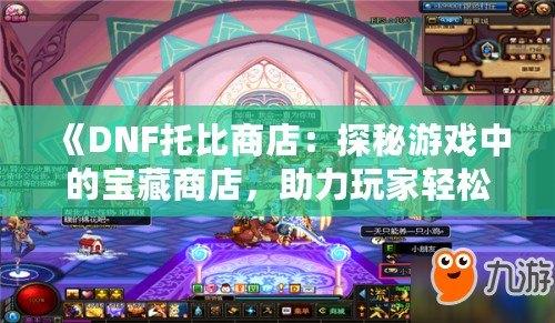 《DNF托比商店：探秘游戲中的寶藏商店，助力玩家輕松升級(jí)！》