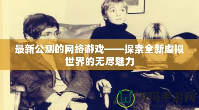 最新公測的網(wǎng)絡(luò)游戲——探索全新虛擬世界的無盡魅力