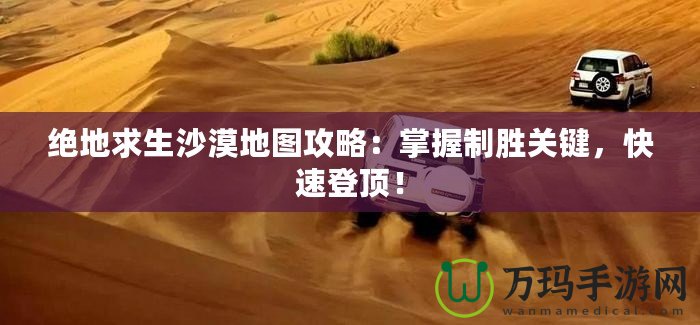絕地求生沙漠地圖攻略：掌握制勝關鍵，快速登頂！