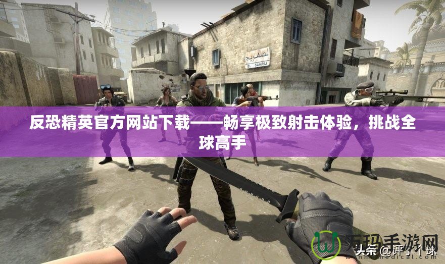 反恐精英官方網(wǎng)站下載——暢享極致射擊體驗(yàn)，挑戰(zhàn)全球高手