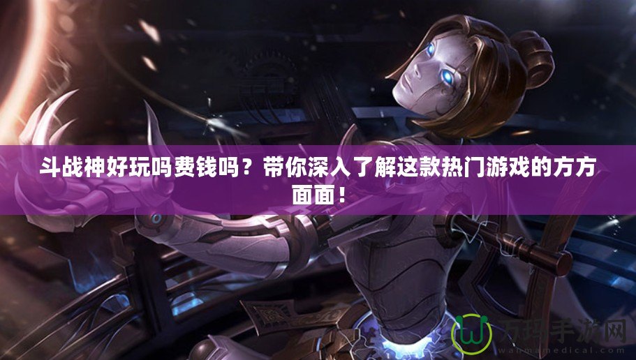 斗戰(zhàn)神好玩嗎費錢嗎？帶你深入了解這款熱門游戲的方方面面！