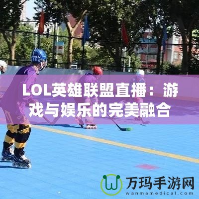 LOL英雄聯(lián)盟直播：游戲與娛樂(lè)的完美融合，觀賽新體驗(yàn)
