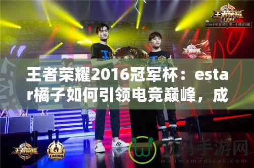 王者榮耀2016冠軍杯：estar橘子如何引領電競巔峰，成就傳奇