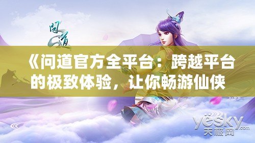 《問道官方全平臺：跨越平臺的極致體驗，讓你暢游仙俠世界》