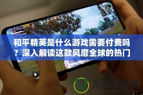 和平精英是什么游戲需要付費(fèi)嗎？深入解讀這款風(fēng)靡全球的熱門游戲