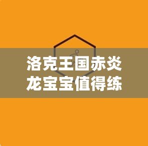 洛克王國赤炎龍寶寶值得練嗎？全面分析與培養(yǎng)指南
