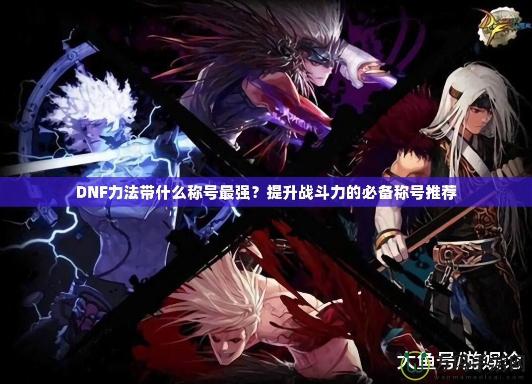 DNF力法帶什么稱號最強？提升戰(zhàn)斗力的必備稱號推薦