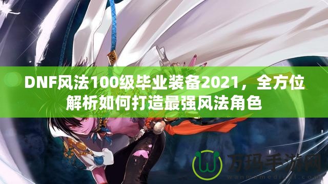 DNF風(fēng)法100級畢業(yè)裝備2021，全方位解析如何打造最強風(fēng)法角色