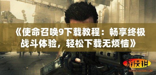 《使命召喚9下載教程：暢享終極戰(zhàn)斗體驗(yàn)，輕松下載無煩惱》