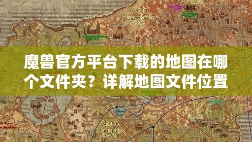 魔獸官方平臺下載的地圖在哪個文件夾？詳解地圖文件位置與管理技巧
